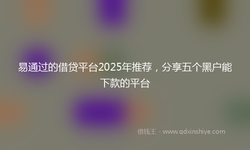 易通过的借贷平台2025年推荐，分享五个黑户能下款的平台