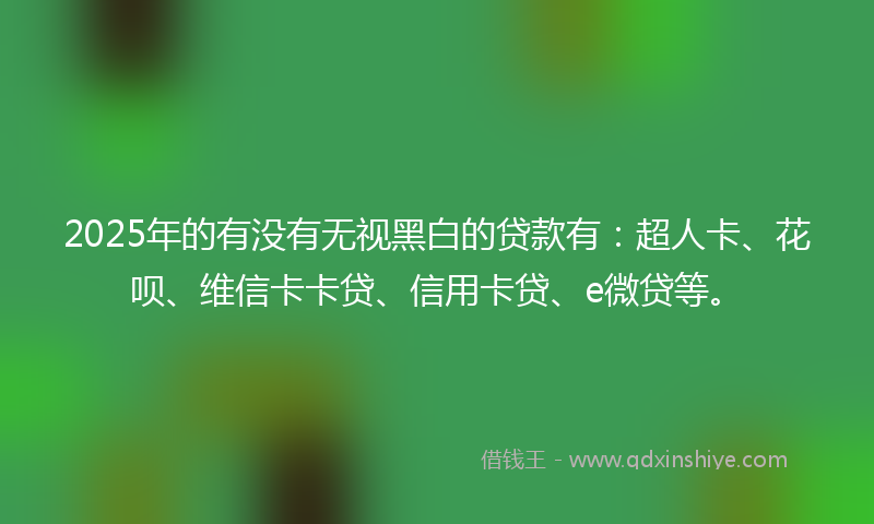 2025年的有没有无视黑白的贷款有：超人卡、花呗、维信卡卡贷、信用卡贷、e微贷等。