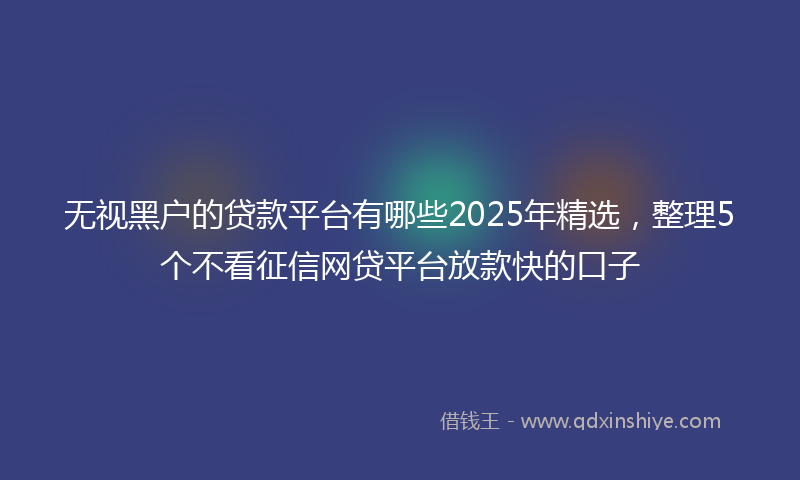 无视黑户的贷款平台有哪些2025年精选，整理5个不看征信网贷平台放款快的口子