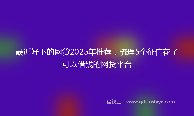 最近好下的网贷2025年推荐，梳理5个征信花了可以借钱的网贷平台