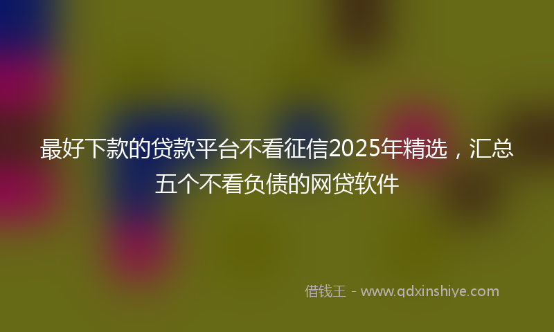 最好下款的贷款平台不看征信2025年精选，汇总五个不看负债的网贷软件