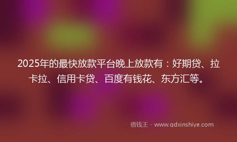 2025年的最快放款平台晚上放款有：好期贷、拉卡拉、信用卡贷、百度有钱花、东方汇等。