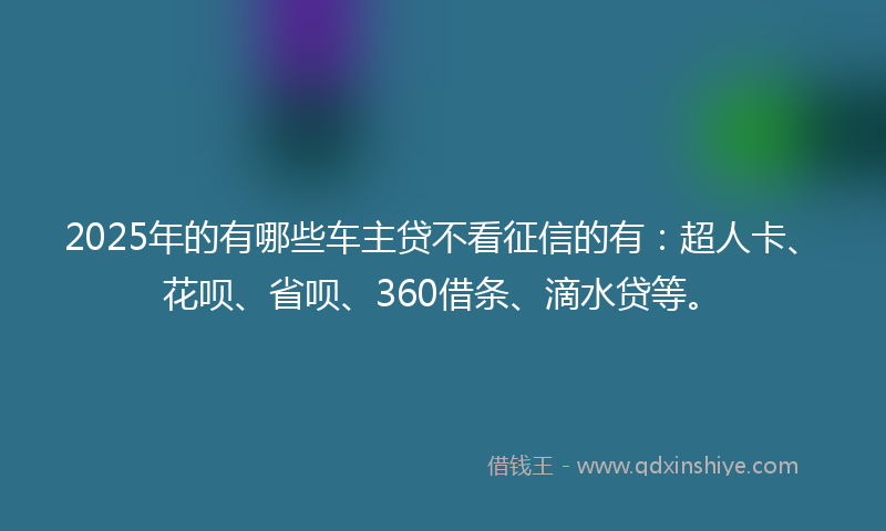 2025年的有哪些车主贷不看征信的有：超人卡、花呗、省呗、360借条、滴水贷等。