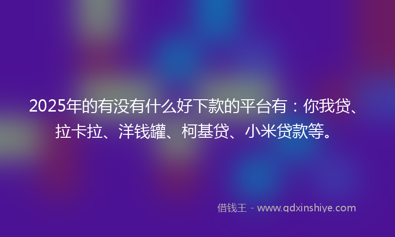 2025年的有没有什么好下款的平台有：你我贷、拉卡拉、洋钱罐、柯基贷、小米贷款等。