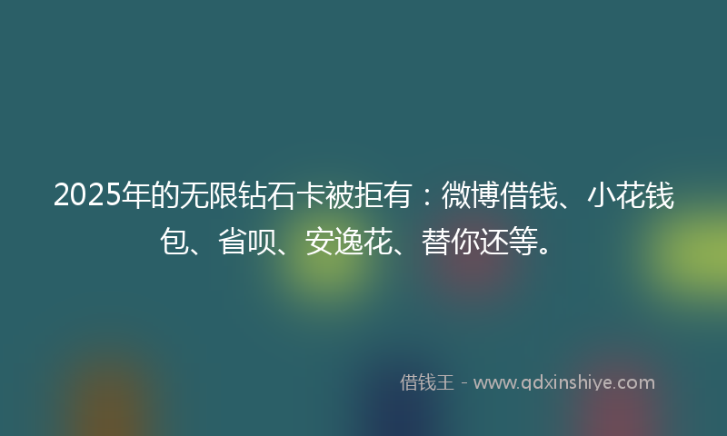 2025年的无限钻石卡被拒有：微博借钱、小花钱包、省呗、安逸花、替你还等。