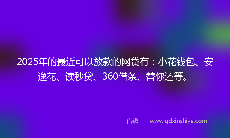 2025年的最近可以放款的网贷有：小花钱包、安逸花、读秒贷、360借条、替你还等。