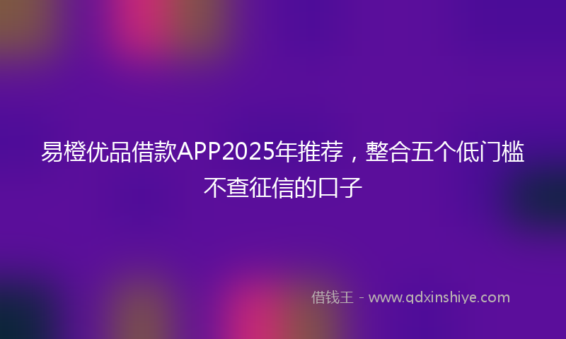 易橙优品借款APP2025年推荐，整合五个低门槛不查征信的口子