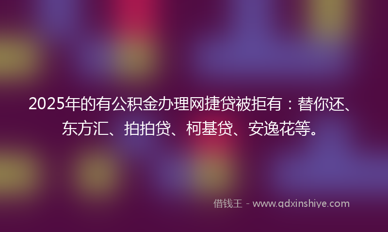 2025年的有公积金办理网捷贷被拒有：替你还、东方汇、拍拍贷、柯基贷、安逸花等。