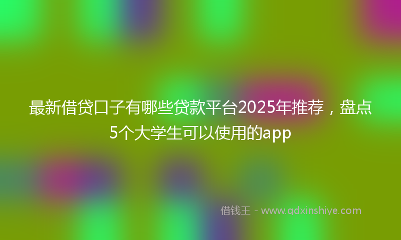 最新借贷口子有哪些贷款平台2025年推荐，盘点5个大学生可以使用的app