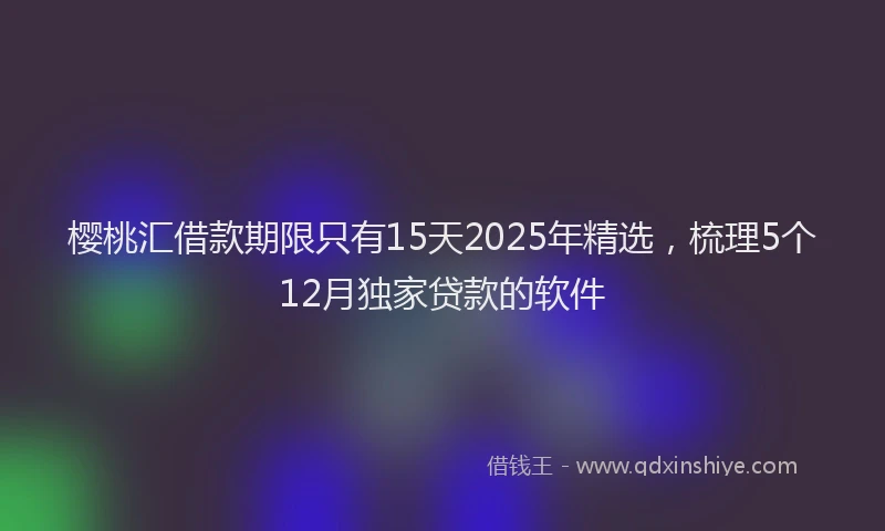 樱桃汇借款期限只有15天2025年精选，梳理5个12月独家贷款的软件
