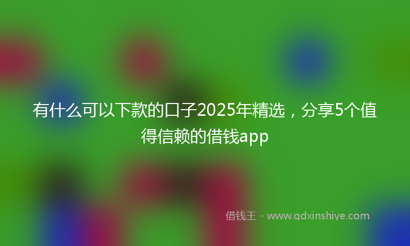 有什么可以下款的口子2025年精选，分享5个值得信赖的借钱app