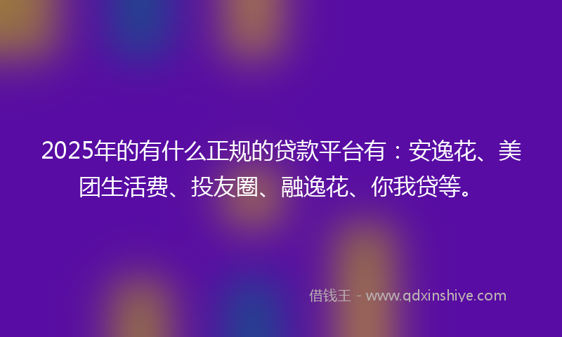 2025年的有什么正规的贷款平台有：安逸花、美团生活费、投友圈、融逸花、你我贷等。