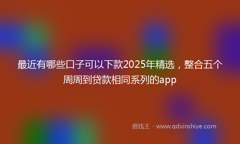最近有哪些口子可以下款2025年精选，整合五个周周到贷款相同系列的app