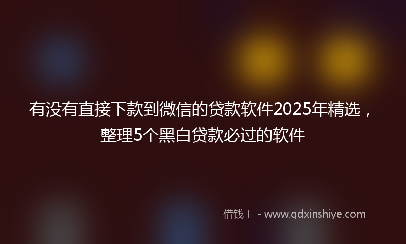 有没有直接下款到微信的贷款软件2025年精选，整理5个黑白贷款必过的软件