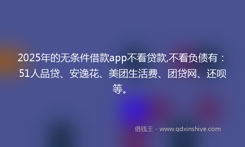 2025年的无条件借款app不看贷款,不看负债有：51人品贷、安逸花、美团生活费、团贷网、还呗等。