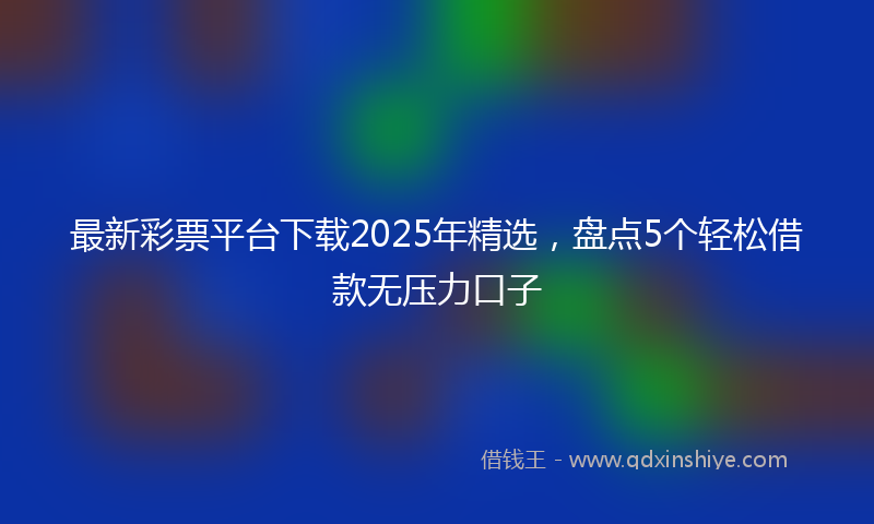 最新彩票平台下载2025年精选，盘点5个轻松借款无压力口子