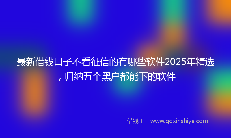 最新借钱口子不看征信的有哪些软件2025年精选，归纳五个黑户都能下的软件