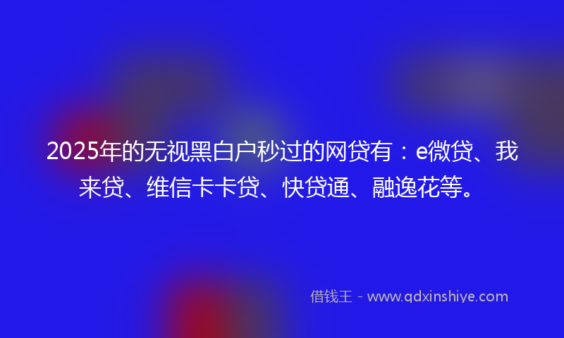 2025年的无视黑白户秒过的网贷有：e微贷、我来贷、维信卡卡贷、快贷通、融逸花等。