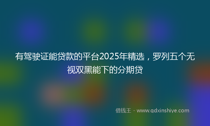 有驾驶证能贷款的平台2025年精选，罗列五个无视双黑能下的分期贷