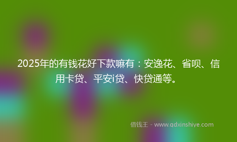 2025年的有钱花好下款嘛有：安逸花、省呗、信用卡贷、平安i贷、快贷通等。