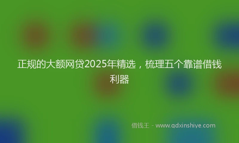 正规的大额网贷2025年精选，梳理五个靠谱借钱利器