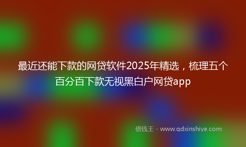 最近还能下款的网贷软件2025年精选，梳理五个百分百下款无视黑白户网贷app