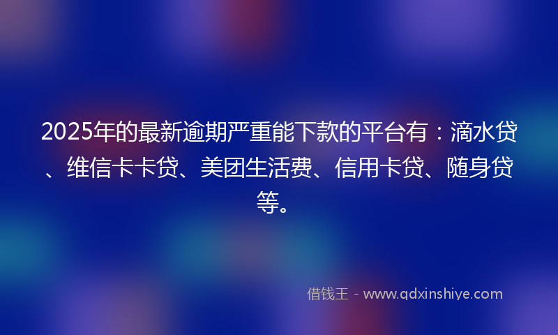 2025年的最新逾期严重能下款的平台有：滴水贷、维信卡卡贷、美团生活费、信用卡贷、随身贷等。
