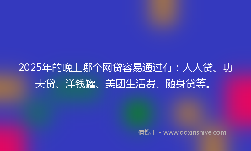 2025年的晚上哪个网贷容易通过有：人人贷、功夫贷、洋钱罐、美团生活费、随身贷等。