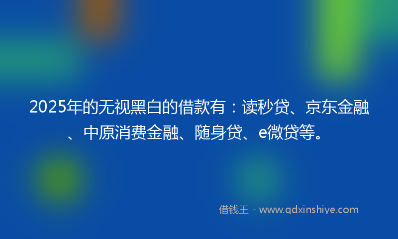 2025年的无视黑白的借款有：读秒贷、京东金融、中原消费金融、随身贷、e微贷等。