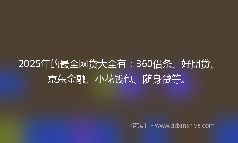 2025年的最全网贷大全有：360借条、好期贷、京东金融、小花钱包、随身贷等。