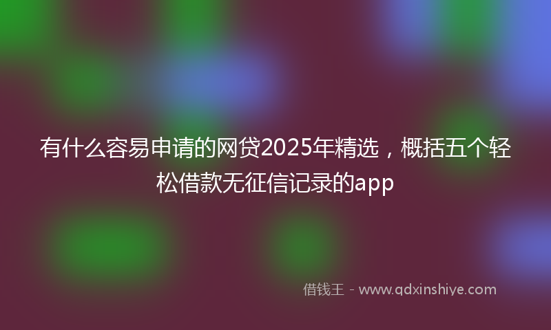 有什么容易申请的网贷2025年精选，概括五个轻松借款无征信记录的app