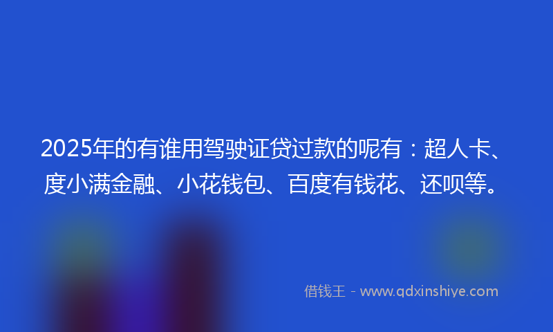 2025年的有谁用驾驶证贷过款的呢有：超人卡、度小满金融、小花钱包、百度有钱花、还呗等。