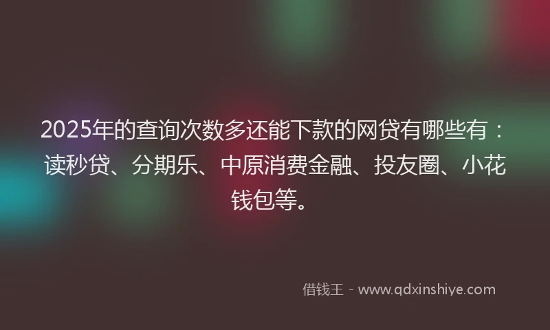2025年的查询次数多还能下款的网贷有哪些有：读秒贷、分期乐、中原消费金融、投友圈、小花钱包等。