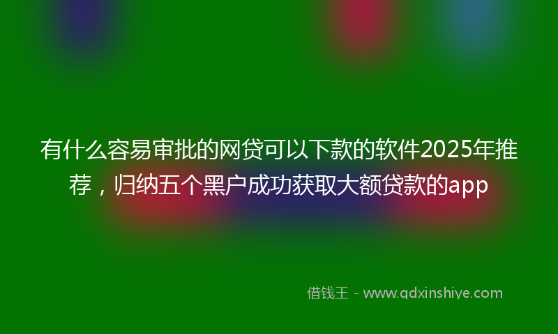 有什么容易审批的网贷可以下款的软件2025年推荐，归纳五个黑户成功获取大额贷款的app