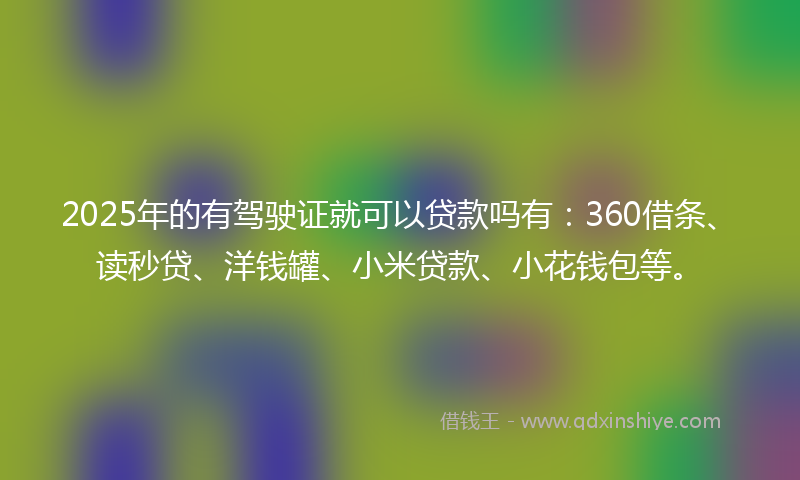 2025年的有驾驶证就可以贷款吗有：360借条、读秒贷、洋钱罐、小米贷款、小花钱包等。
