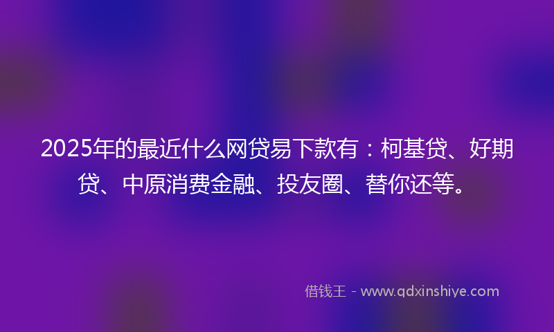 2025年的最近什么网贷易下款有：柯基贷、好期贷、中原消费金融、投友圈、替你还等。