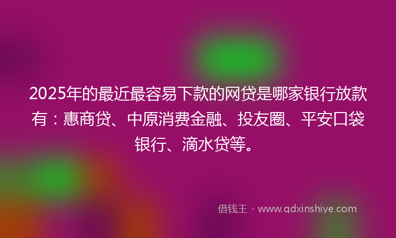 2025年的最近最容易下款的网贷是哪家银行放款有：惠商贷、中原消费金融、投友圈、平安口袋银行、滴水贷等。