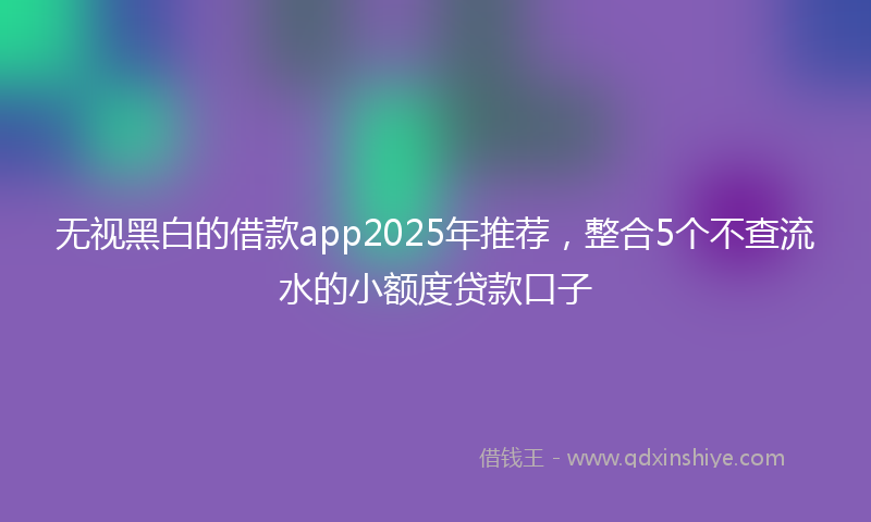 无视黑白的借款app2025年推荐，整合5个不查流水的小额度贷款口子