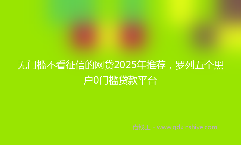 无门槛不看征信的网贷2025年推荐，罗列五个黑户0门槛贷款平台