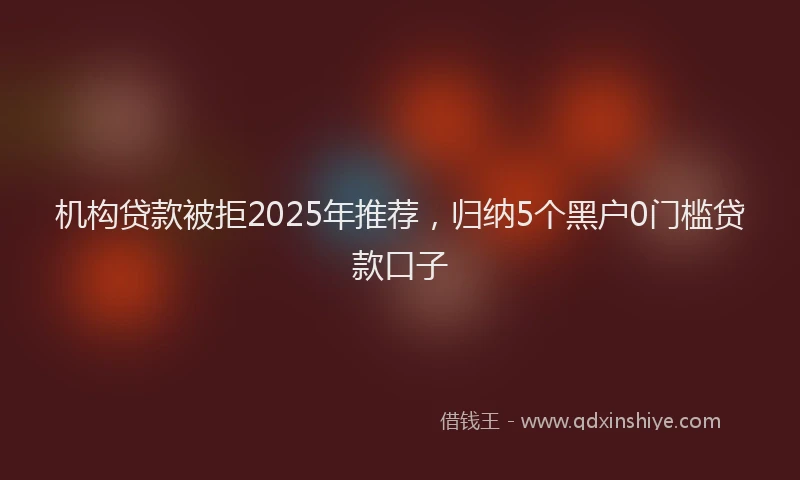 机构贷款被拒2025年推荐，归纳5个黑户0门槛贷款口子