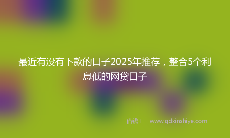 最近有没有下款的口子2025年推荐，整合5个利息低的网贷口子