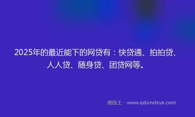 2025年的最近能下的网贷有：快贷通、拍拍贷、人人贷、随身贷、团贷网等。