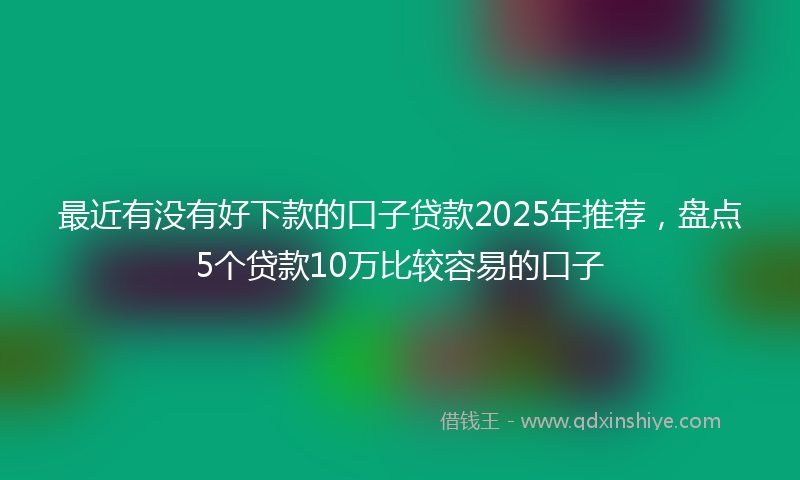 最近有没有好下款的口子贷款2025年推荐，盘点5个贷款10万比较容易的口子