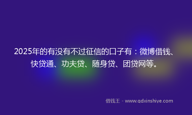 2025年的有没有不过征信的口子有：微博借钱、快贷通、功夫贷、随身贷、团贷网等。