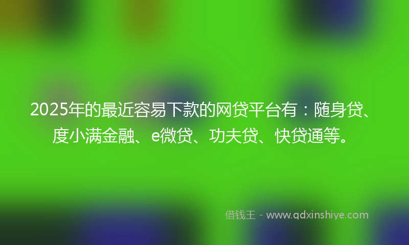2025年的最近容易下款的网贷平台有：随身贷、度小满金融、e微贷、功夫贷、快贷通等。
