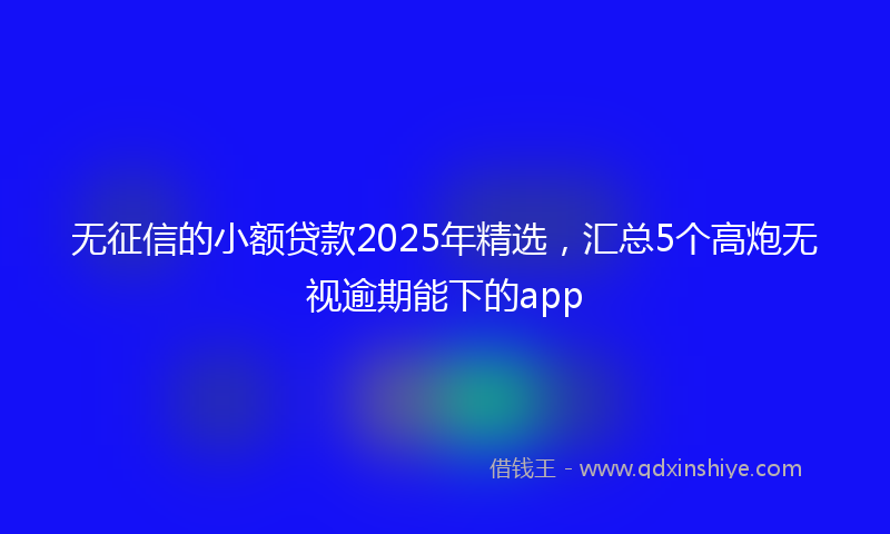 无征信的小额贷款2025年精选，汇总5个高炮无视逾期能下的app