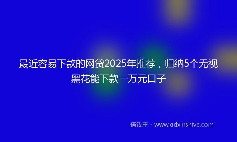 最近容易下款的网贷2025年推荐，归纳5个无视黑花能下款一万元口子