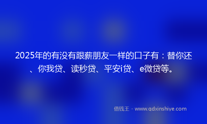2025年的有没有跟薪朋友一样的口子有：替你还、你我贷、读秒贷、平安i贷、e微贷等。