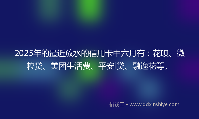 2025年的最近放水的信用卡中六月有：花呗、微粒贷、美团生活费、平安i贷、融逸花等。