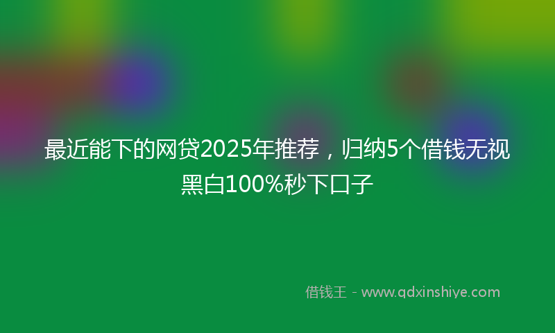 最近能下的网贷2025年推荐，归纳5个借钱无视黑白100%秒下口子